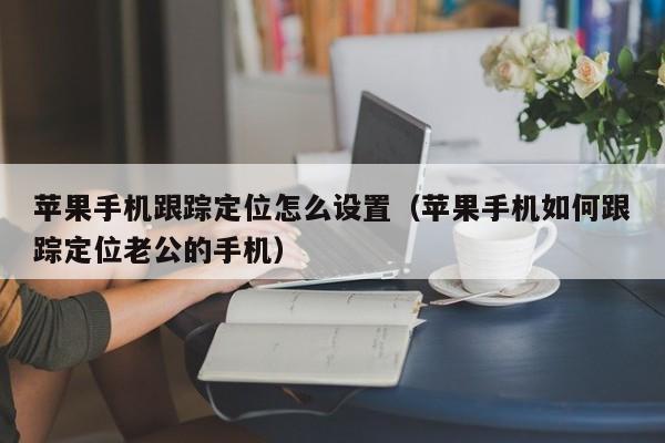 苹果手机跟踪定位怎么设置(苹果手机如何跟踪定位老公的手机)